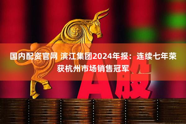 国内配资官网 滨江集团2024年报：连续七年荣获杭州市场销售冠军