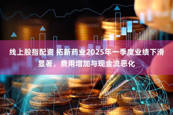 线上股指配资 拓新药业2025年一季度业绩下滑显著，费用增加与现金流恶化
