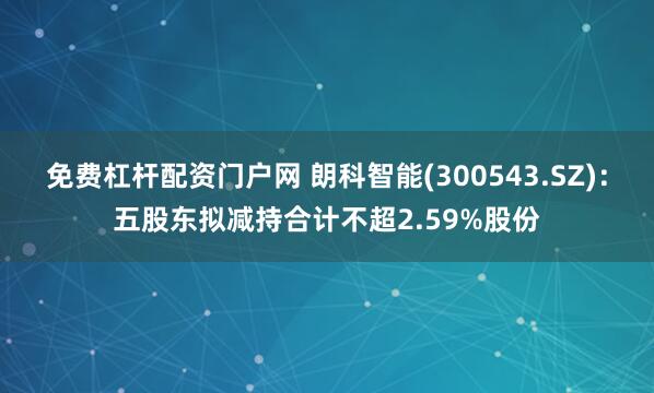 免费杠杆配资门户网 朗科智能(300543.SZ)：五股东拟减持合计不超2.59%股份