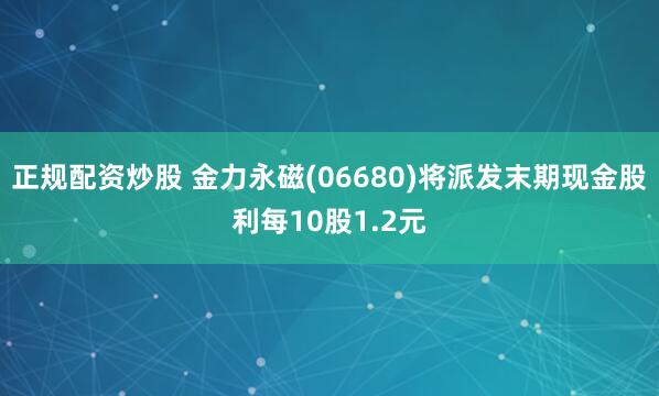 正规配资炒股 金力永磁(06680)将派发末期现金股利每10股1.2元