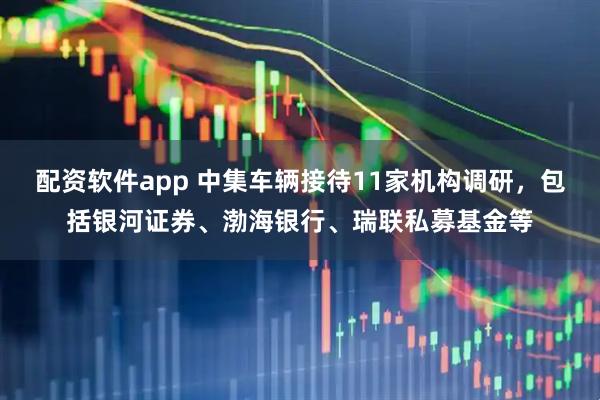 配资软件app 中集车辆接待11家机构调研，包括银河证券、渤海银行、瑞联私募基金等