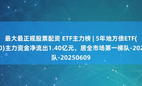 最大最正规股票配资 ETF主力榜 | 5年地方债ETF(511060)主力资金净流出1.40亿元，居全市场第一梯队-20250609