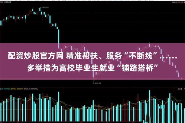 配资炒股官方网 精准帮扶、服务“不断线”……多举措为高校毕业生就业“铺路搭桥”
