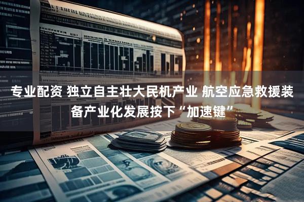 专业配资 独立自主壮大民机产业 航空应急救援装备产业化发展按下“加速键”