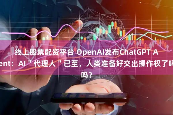 线上股票配资平台 OpenAI发布ChatGPT Agent：AI＂代理人＂已至，人类准备好交出操作权了吗？