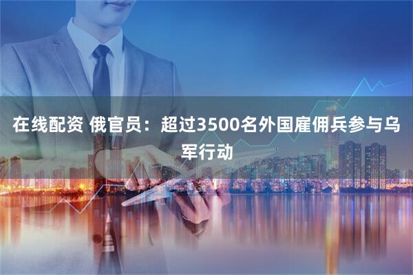 在线配资 俄官员：超过3500名外国雇佣兵参与乌军行动