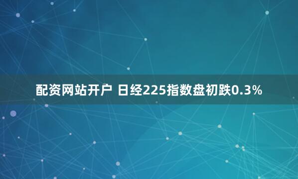 配资网站开户 日经225指数盘初跌0.3%