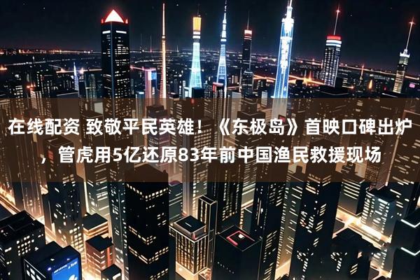 在线配资 致敬平民英雄！《东极岛》首映口碑出炉，管虎用5亿还原83年前中国渔民救援现场