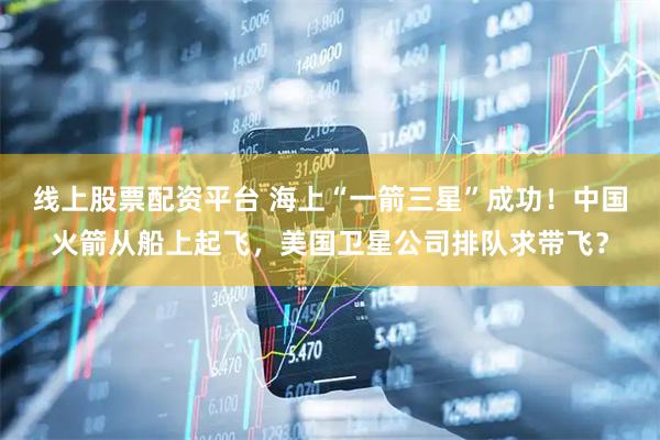 线上股票配资平台 海上“一箭三星”成功！中国火箭从船上起飞，美国卫星公司排队求带飞？