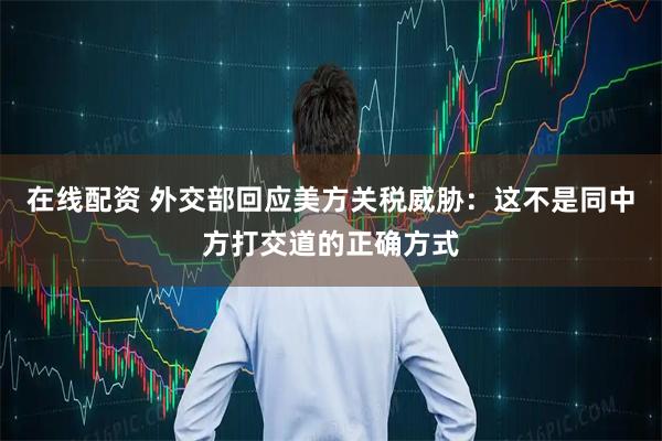 在线配资 外交部回应美方关税威胁：这不是同中方打交道的正确方式