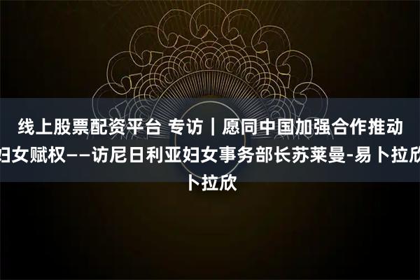 线上股票配资平台 专访｜愿同中国加强合作推动妇女赋权——访尼日利亚妇女事务部长苏莱曼-易卜拉欣
